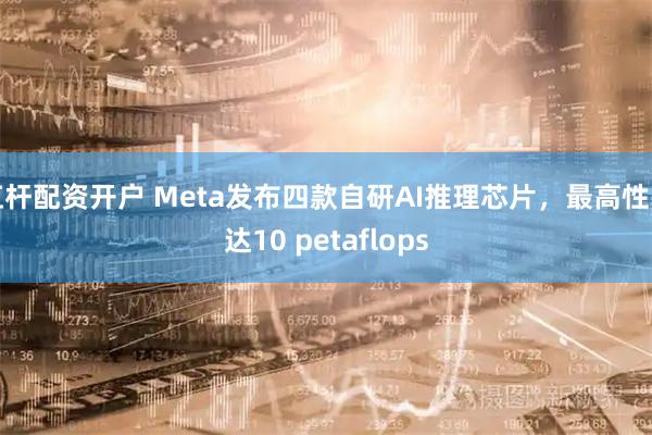 杠杆配资开户 Meta发布四款自研AI推理芯片，最高性能达10 petaflops