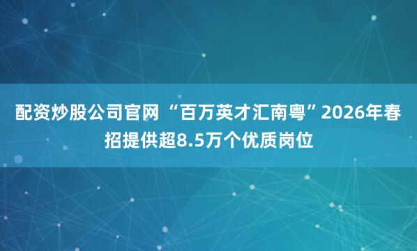 配资炒股公司官网 “百万英才汇南粤”2026年春招提供超8.5万个优质岗位