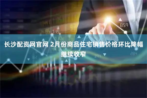 长沙配资网官网 2月份商品住宅销售价格环比降幅继续收窄