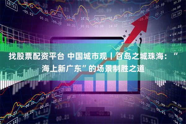 找股票配资平台 中国城市观丨百岛之城珠海：“海上新广东”的场景制胜之道