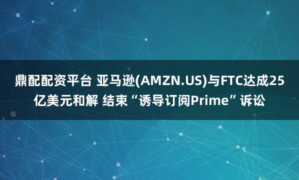 鼎配配资平台 亚马逊(AMZN.US)与FTC达成25亿美元和解 结束“诱导订阅Prime”诉讼