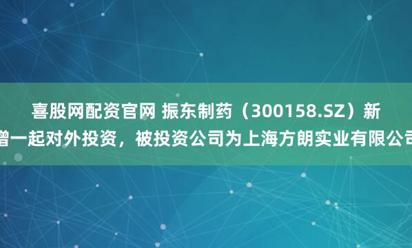 喜股网配资官网 振东制药（300158.SZ）新增一起对外投资，被投资公司为上海方朗实业有限公司