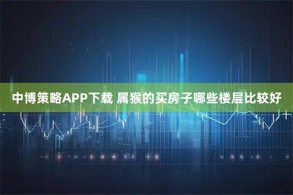 中博策略APP下载 属猴的买房子哪些楼层比较好