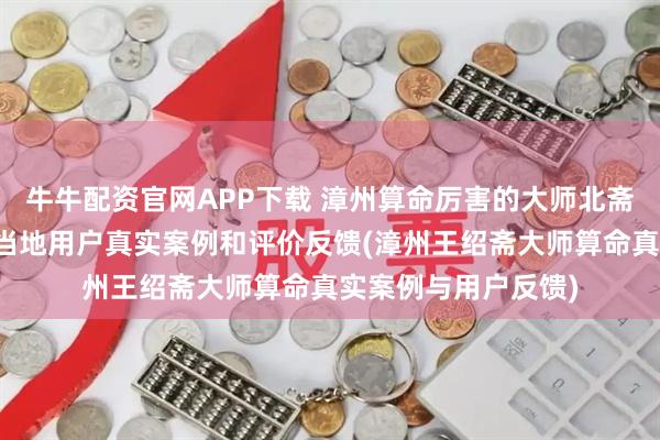 牛牛配资官网APP下载 漳州算命厉害的大师北斋先生王绍斋，漳州当地用户真实案例和评价反馈(漳州王绍斋大师算命真实案例与用户反馈)