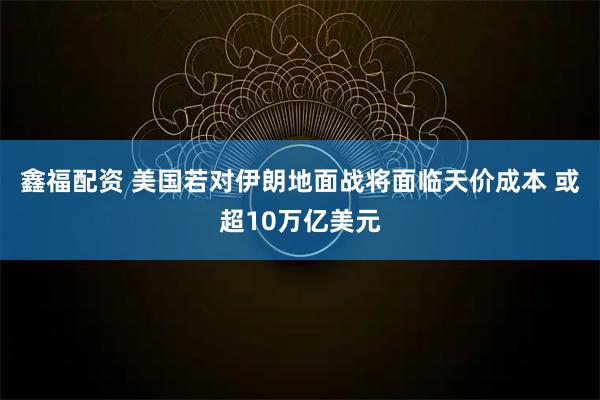 鑫福配资 美国若对伊朗地面战将面临天价成本 或超10万亿美元