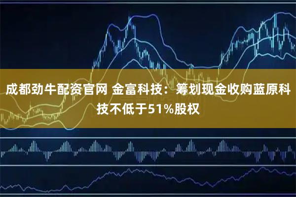 成都劲牛配资官网 金富科技：筹划现金收购蓝原科技不低于51%股权