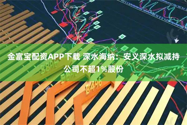 金富宝配资APP下载 深水海纳：安义深水拟减持公司不超1%股份