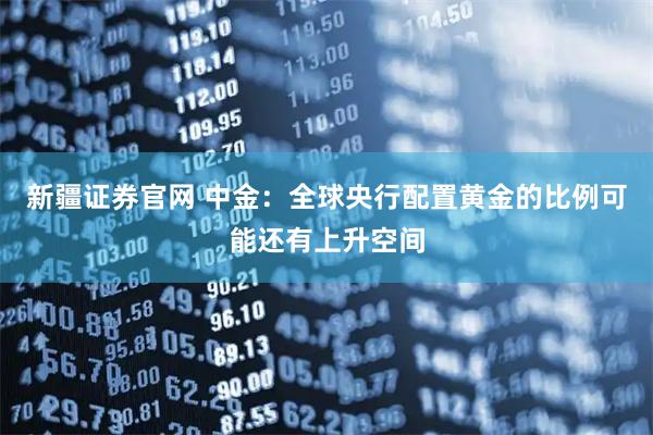 新疆证券官网 中金：全球央行配置黄金的比例可能还有上升空间