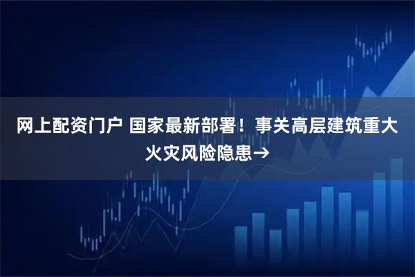 网上配资门户 国家最新部署！事关高层建筑重大火灾风险隐患→