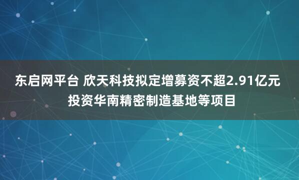 东启网平台 欣天科技拟定增募资不超2.91亿元  投资华南精密制造基地等项目