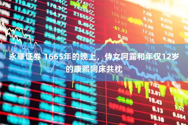 永崋证券 1665年的晚上,侍女阿露和年仅12岁的康熙同床共枕