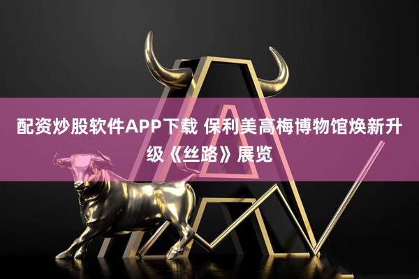 配资炒股软件APP下载 保利美高梅博物馆焕新升级《丝路》展览