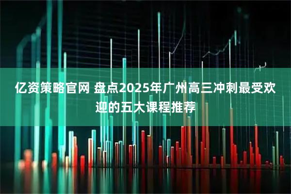 亿资策略官网 盘点2025年广州高三冲刺最受欢迎的五大课程推荐