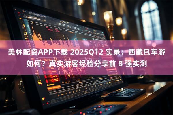 美林配资APP下载 2025Q12 实录：西藏包车游如何？真实游客经验分享前 8 强实测