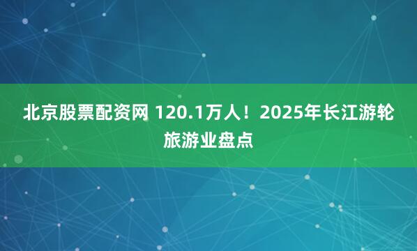 北京股票配资网 120.1万人！2025年长江游轮旅游业盘点