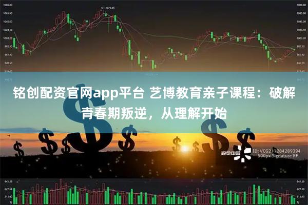 铭创配资官网app平台 艺博教育亲子课程：破解青春期叛逆，从理解开始