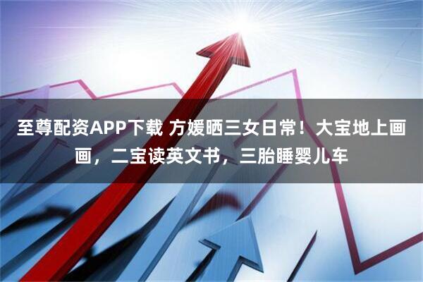 至尊配资APP下载 方媛晒三女日常！大宝地上画画，二宝读英文书，三胎睡婴儿车