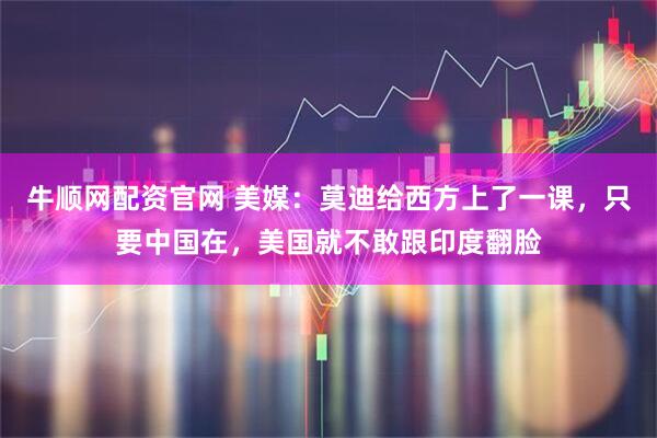 牛顺网配资官网 美媒：莫迪给西方上了一课，只要中国在，美国就不敢跟印度翻脸