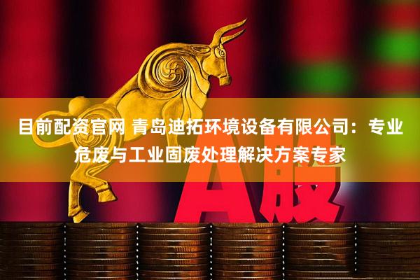 目前配资官网 青岛迪拓环境设备有限公司：专业危废与工业固废处理解决方案专家