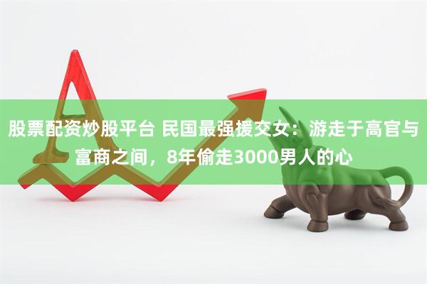 股票配资炒股平台 民国最强援交女：游走于高官与富商之间，8年偷走3000男人的心