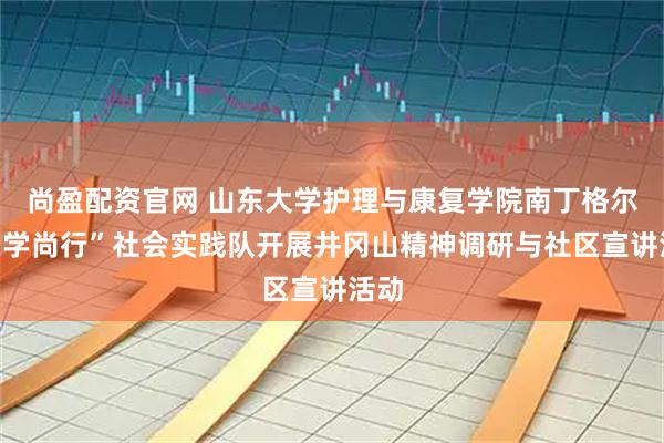 尚盈配资官网 山东大学护理与康复学院南丁格尔“笃学尚行”社会实践队开展井冈山精神调研与社区宣讲活动