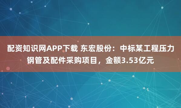 配资知识网APP下载 东宏股份：中标某工程压力钢管及配件采购项目，金额3.53亿元