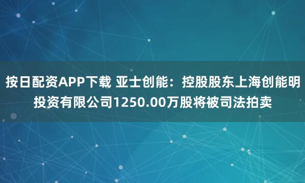 按日配资APP下载 亚士创能：控股股东上海创能明投资有限公司1250.00万股将被司法拍卖