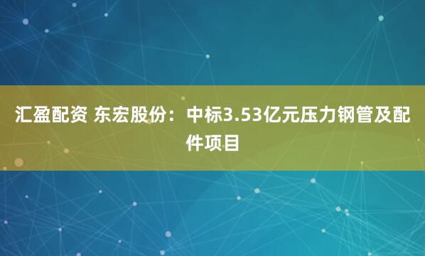 汇盈配资 东宏股份：中标3.53亿元压力钢管及配件项目