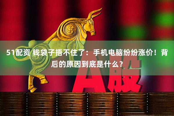 51配资 钱袋子捂不住了：手机电脑纷纷涨价！背后的原因到底是什么？