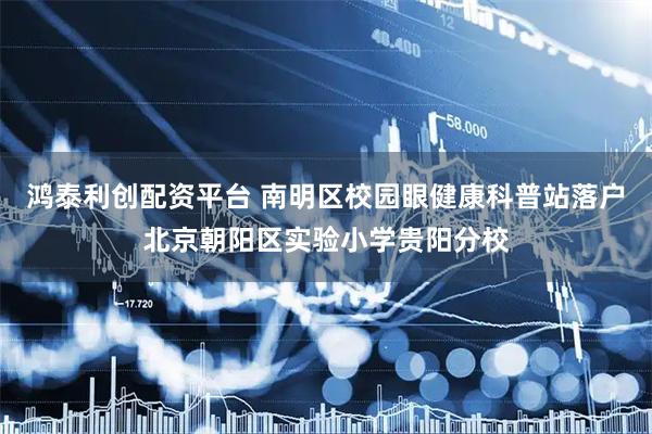 鸿泰利创配资平台 南明区校园眼健康科普站落户北京朝阳区实验小学贵阳分校
