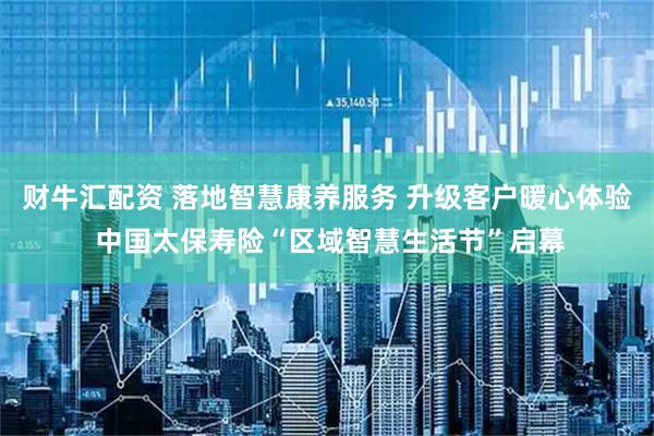 财牛汇配资 落地智慧康养服务 升级客户暖心体验 中国太保寿险“区域智慧生活节”启幕