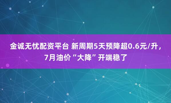 金诚无忧配资平台 新周期5天预降超0.6元/升，7月油价“大降”开端稳了