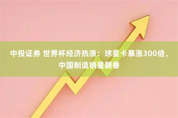 中投证券 世界杯经济热浪:球星卡暴涨300倍,中国制造销量翻番