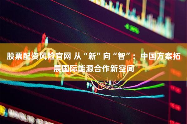 股票配资风险官网 从“新”向“智”：中国方案拓展国际能源合作新空间