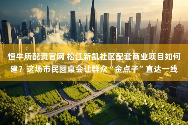恒牛所配资官网 松江新凯社区配套商业项目如何建？这场市民圆桌会让群众“金点子”直达一线