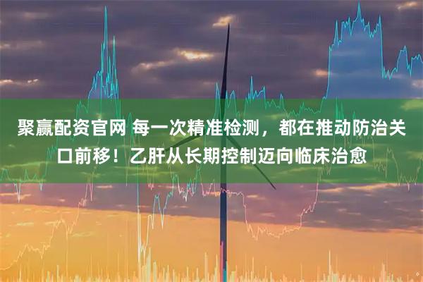 聚赢配资官网 每一次精准检测,都在推动防治关口前移!乙肝从长期控制迈向临床治愈